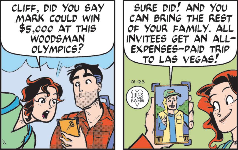 Publication OCR: CLIFFDID YOU SAY MARK COULD WIN $5000 AT THIS WOODSMAN OLYMPICS? SURE DID! AND YOU CAN BRING THE REST OF YOUR FAMILY. ALL INVITEES GET AN ALL- EXPENSES-PAID TRIP TO LAS VEGAS! 01-23 JULES RIVERA V CLIFFDID YOU SAY MARK COULD WIN $ 5000 AT THIS WOODSMAN OLYMPICS ? SURE DID ! AND YOU CAN BRING THE REST OF YOUR FAMILY . ALL INVITEES GET AN ALL- EXPENSES - PAID TRIP TO LAS VEGAS ! 01-23 JULES RIVERA V
