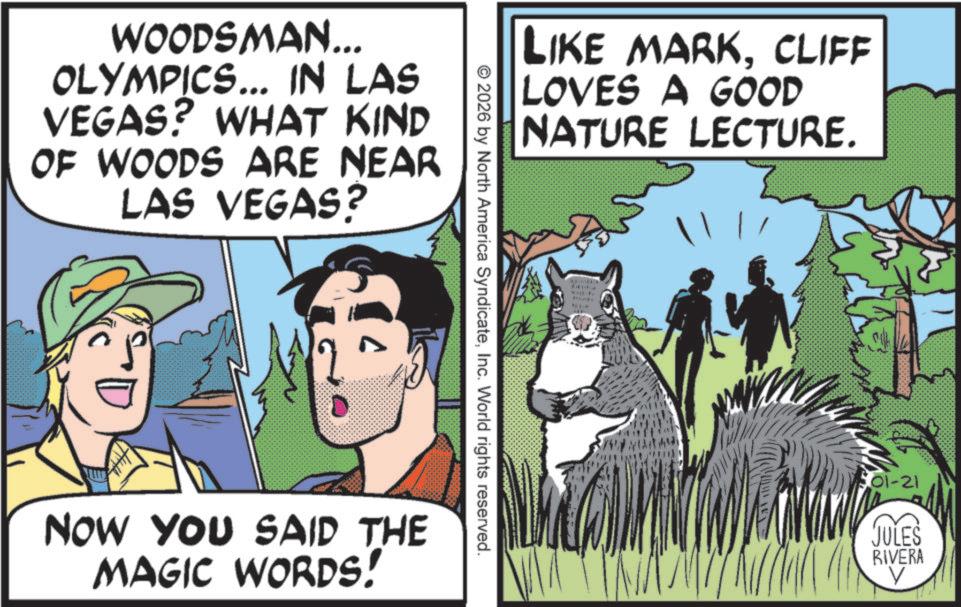 Adventure OCR: WOODSMAN... OLYMPICS... IN LAS VEGAS? WHAT KIND OF WOODS ARE NEAR LAS VEGAS? LIKE MARKCLIFF LOVES A GOOD NATURE LECTURE. © 2026 by North America SyndicateInc. World rights reserved. NOW YOU SAID THE MAGIC WORDS! 01-21 JULES RIVERA V WOODSMAN ... OLYMPICS ... IN LAS VEGAS ? WHAT KIND OF WOODS ARE NEAR LAS VEGAS ? LIKE MARKCLIFF LOVES A GOOD NATURE LECTURE . © 2026 by North America SyndicateInc. World rights reserved . NOW YOU SAID THE MAGIC WORDS ! 01-21 JULES RIVERA V