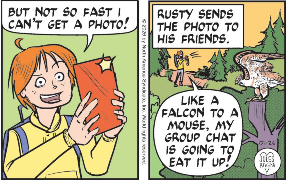 Publication OCR: BUT NOT SO FAST I CAN'T GET A PHOTO! RUSTY SENDS THE PHOTO TO HIS FRIENDS. ©2026 by North America SyndicateInc. World rights reserved. BFB com LIKE A FALCON TO A MOUSEMY GROUP CHAT IS GOING TO EAT IT UP! 01-26 JULES RIVERA V BUT NOT SO FAST I CAN'T GET A PHOTO ! RUSTY SENDS THE PHOTO TO HIS FRIENDS . © 2026 by North America SyndicateInc. World rights reserved . BFB com LIKE A FALCON TO A MOUSEMY GROUP CHAT IS GOING TO EAT IT UP ! 01-26 JULES RIVERA V