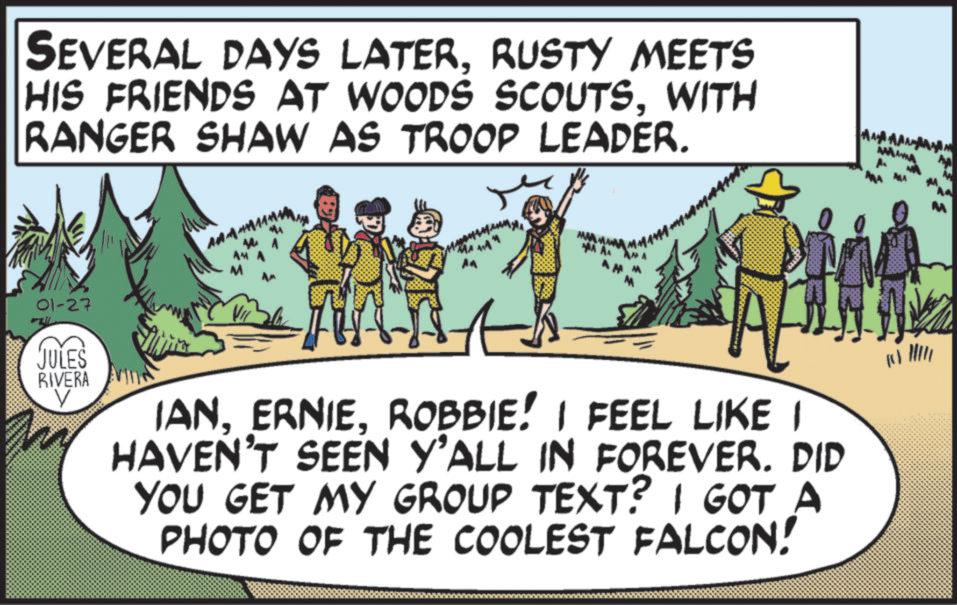 Animation OCR: SEVERAL DAYS LATERRUSTY MEETS HIS FRIENDS AT WOODS SCOUTSWITH RANGER SHAW AS TROOP LEADER. 01-27 JULES RIVERA AMA A ? IANROBBIE! I FEEL LIKE I HAVEN'T SEEN Y'ALL IN FOREVER. DID YOU GET MY GROUP TEXT? I GOT A PHOTO OF THE COOLEST FALCON! ? SEVERAL DAYS LATERRUSTY MEETS HIS FRIENDS AT WOODS SCOUTSWITH RANGER SHAW AS TROOP LEADER . 01-27 JULES RIVERA AMA A ? IANROBBIE ! I FEEL LIKE I HAVEN'T SEEN Y'ALL IN FOREVER . DID YOU GET MY GROUP TEXT ? I GOT A PHOTO OF THE COOLEST FALCON ! ?