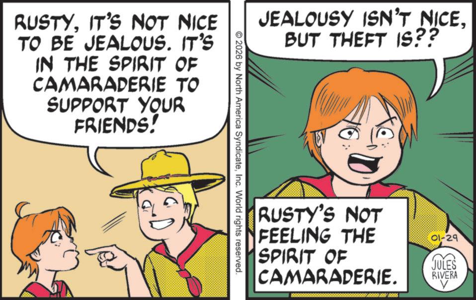 Animated cartoon OCR: RUSTYIT'S NOT NICE TO BE JEALOUS. IT'S IN THE SPIRIT OF CAMARADERIE TO SUPPORT YOUR FRIENDS! JEALOUSY ISN'T NICE. BUT THEFT IS?? © 2026 by North America SyndicateInc. World rights reserved. RUSTY'S NOT FEELING THE SPIRIT OF CAMARADERIE. 01-29 JULES RIVERA V RUSTYIT'S NOT NICE TO BE JEALOUS . IT'S IN THE SPIRIT OF CAMARADERIE TO SUPPORT YOUR FRIENDS ! JEALOUSY ISN'T NICE . BUT THEFT IS ?? © 2026 by North America SyndicateInc. World rights reserved . RUSTY'S NOT FEELING THE SPIRIT OF CAMARADERIE . 01-29 JULES RIVERA V