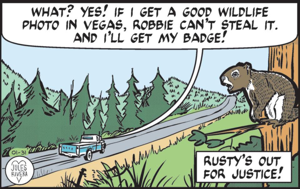 Conifers OCR: WHAT? YES! IF I GET A GOOD WILDLIFE PHOTO IN VEGASROBBIE CAN'T STEAL IT. AND I'LL GET MY BADGE! 'Au." 701-31 JULES RIVERA V RUSTY'S OUT FOR JUSTICE! WHAT ? YES ! IF I GET A GOOD WILDLIFE PHOTO IN VEGASROBBIE CAN'T STEAL IT . AND I'LL GET MY BADGE ! ' Au . " 701-31 JULES RIVERA V RUSTY'S OUT FOR JUSTICE !