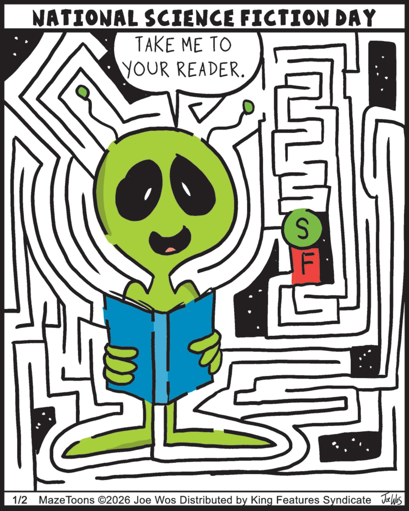 Publication OCR: NATIONAL SCIENCE FICTION DAY TAKE ME TO YOUR READER. S 1/2 MazeToons ©2026 Joe Wos Distributed by King Features Syndicate J4bs NATIONAL SCIENCE FICTION DAY TAKE ME TO YOUR READER . S 1/2 MazeToons © 2026 Joe Wos Distributed by King Features Syndicate J4bs