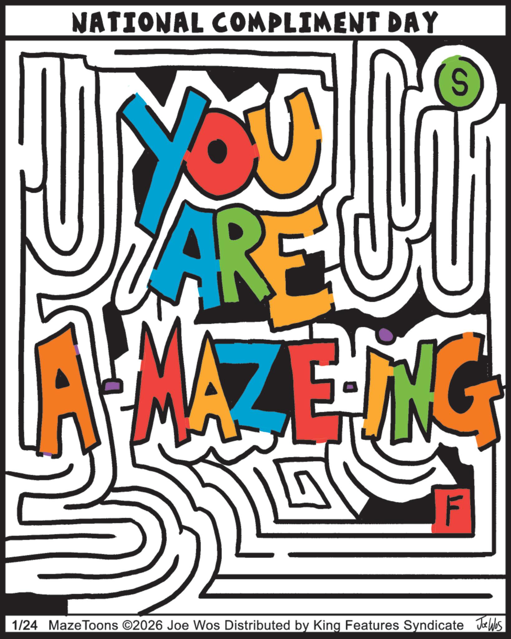 Happiness OCR: NATIONAL COMPLIMENT DAY S ARE A MAZZING F 1/24 Maze Toons ©2026 Joe Wos Distributed by King Features Syndicate Joe Wbs NATIONAL COMPLIMENT DAY S ARE A MAZZING F 1/24 Maze Toons © 2026 Joe Wos Distributed by King Features Syndicate Joe Wbs