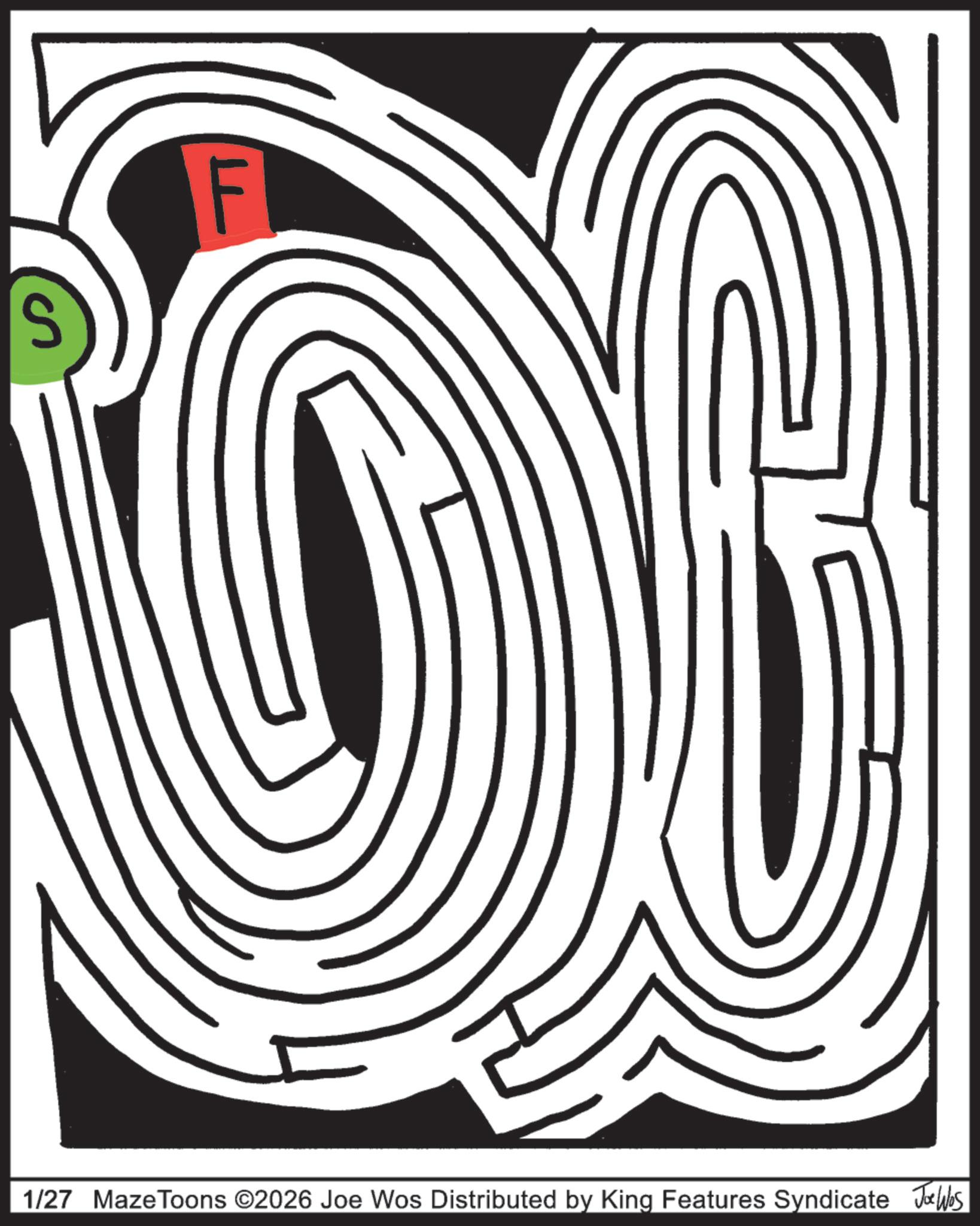 Labyrinth OCR: S F 1/27 MazeToons ©2026 Joe Wos Distributed by King Features Syndicate Joe Was S F 1/27 MazeToons © 2026 Joe Wos Distributed by King Features Syndicate Joe Was