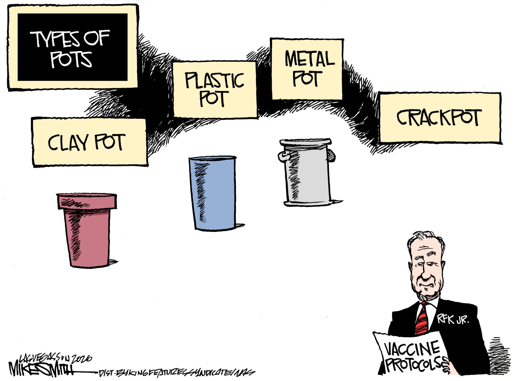 Graphics OCR: TYPES OF POTS CLAY POT PLASTIC ??? METAL ??? CRACKPOT RFK JR. •LASVEGASSON 2026 MIKE MITH VACCINE PROTOCOLS •DIST· BYKING FEATURES SYNDICATEINAS TYPES OF POTS CLAY POT PLASTIC ??? METAL ??? CRACKPOT RFK JR . • LASVEGASSON 2026 MIKE MITH VACCINE PROTOCOLS • DIST · BYKING FEATURES SYNDICATEINAS