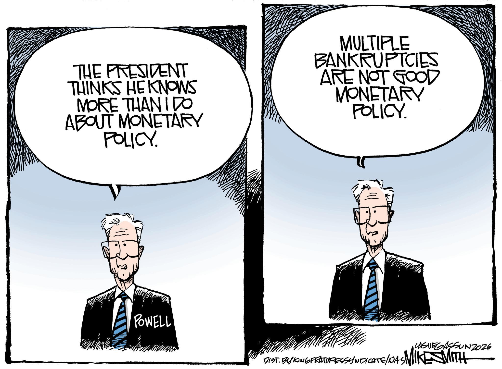 OCR: THE PRESIDENT THINKS HE KNOWS MORE THAN IDO ABOUT MONETARY POLICY. MULTIPLE BANKRUPTCIES ARE NOT GOOD MONETARY POLICY. POWELL LASVEGASSUNZOZE DIST. BY KING FEATURESSYNDICATE/DAS MIKE SMITH THE PRESIDENT THINKS HE KNOWS MORE THAN IDO ABOUT MONETARY POLICY . MULTIPLE BANKRUPTCIES ARE NOT GOOD MONETARY POLICY . POWELL LASVEGASSUNZOZE DIST . BY KING FEATURESSYNDICATE / DAS MIKE SMITH
