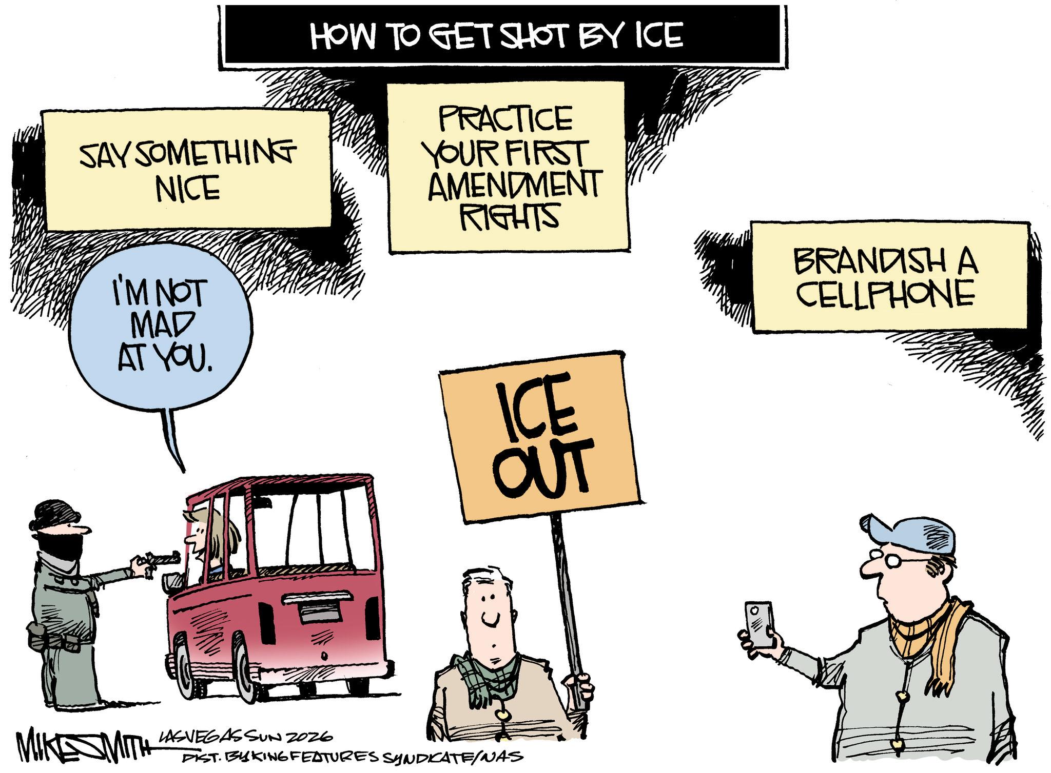 Fiction OCR: SAY SOMETHING NICE I'M NOT MAD AT YOU. HOW TO GET SHOT BY ICE PRACTICE YOUR FIRST AMENDMENT RIGHTS ICE OUT MIKESMITH LASVEGASSUN 2026 DIST. BAKING FEATURES SYNDICATE/NAS BRANDISH A CELLPHONE SAY SOMETHING NICE I'M NOT MAD AT YOU . HOW TO GET SHOT BY ICE PRACTICE YOUR FIRST AMENDMENT RIGHTS ICE OUT MIKESMITH LASVEGASSUN 2026 DIST . BAKING FEATURES SYNDICATE / NAS BRANDISH A CELLPHONE