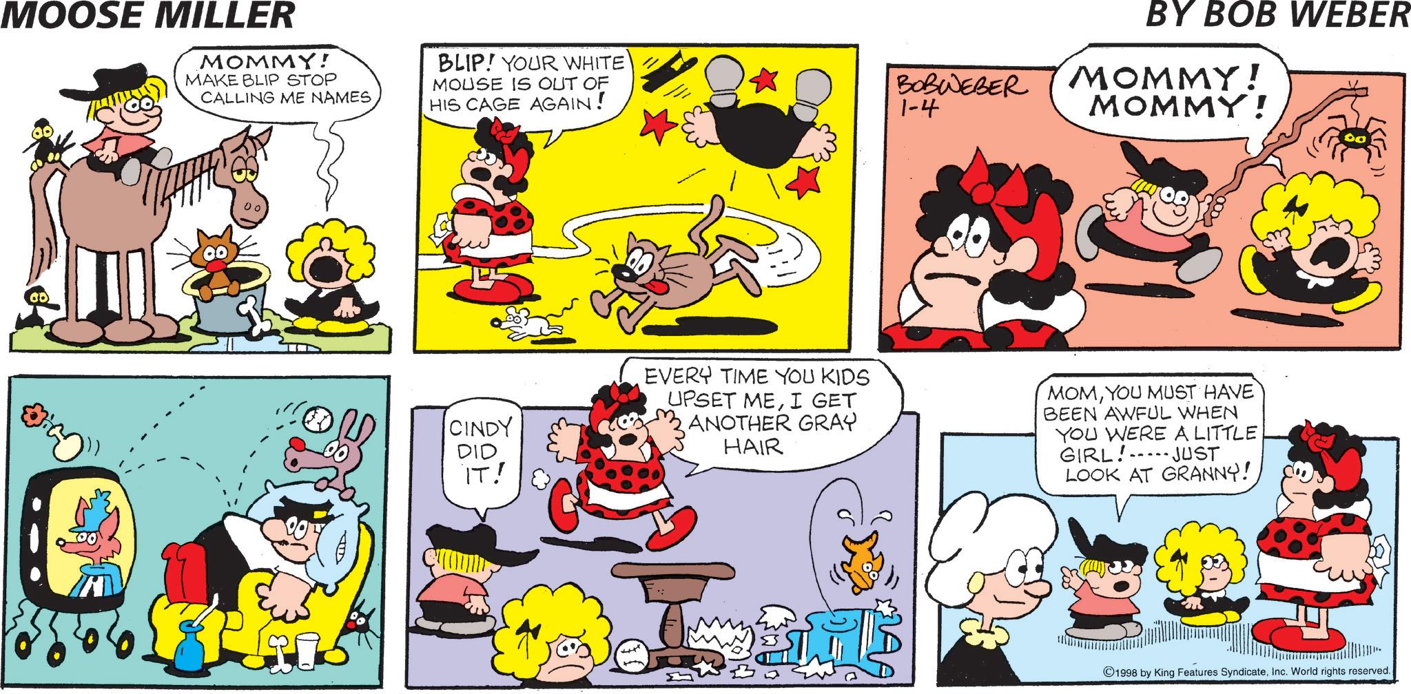 Publication OCR: MOOSE MILLER MOMMY! MAKE BLIP STOP CALLING ME NAMES BLIP! YOUR WHITE MOUSE IS OUT OF HIS CAGE AGAIN! BY BOB WEBER BOBWEBER MOMMY! 1-4 MOMMY! CINDY DID IT! EVERY TIME YOU KIDS UPSET MEI GET ANOTHER GRAY HAIR MOMYOU MUST HAVE BEEN AWFUL WHEN YOU WERE A LITTLE GIRL! JUST LOOK AT GRANNY! 1998 by King Features SyndicateInc. World rights reserved. 11357 MOOSE MILLER MOMMY ! MAKE BLIP STOP CALLING ME NAMES BLIP ! YOUR WHITE MOUSE IS OUT OF HIS CAGE AGAIN ! BY BOB WEBER BOBWEBER MOMMY ! 1-4 MOMMY ! CINDY DID IT ! EVERY TIME YOU KIDS UPSET MEI GET ANOTHER GRAY HAIR MOMYOU MUST HAVE BEEN AWFUL WHEN YOU WERE A LITTLE GIRL ! JUST LOOK AT GRANNY ! 1998 by King Features SyndicateInc. World rights reserved . 11357