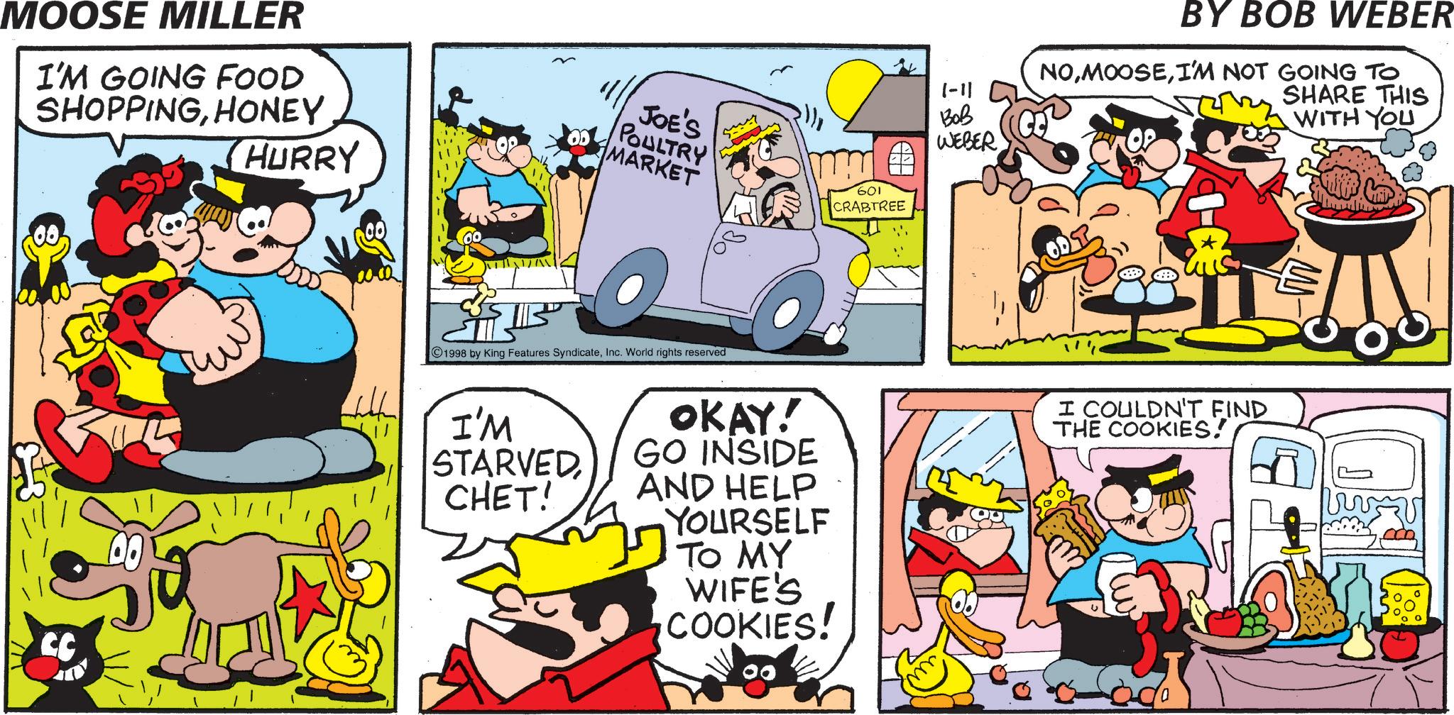 Comic book OCR: MOOSE MILLER I'M GOING FOOD SHOPPINGHONEY CC HURRY JOE'S POULTRY MARKET mm 601 CRABTREE 1998 by King Features SyndicateInc. World rights reserved I'M STARVED CHET! OKAY! GO INSIDE AND HELP YOURSELF TO MY WIFE'S COOKIES! 1-11 ??? WEBER BY BOB WEBER NOI'M NOT GOING TO SHARE THIS I COULDN'T FIND THE COOKIES! WITH YOU MOOSE MILLER I'M GOING FOOD SHOPPINGHONEY CC HURRY JOE'S POULTRY MARKET mm 601 CRABTREE 1998 by King Features SyndicateInc. World rights reserved I'M STARVED CHET ! OKAY ! GO INSIDE AND HELP YOURSELF TO MY WIFE'S COOKIES ! 1-11 ??? WEBER BY BOB WEBER NOI'M NOT GOING TO SHARE THIS I COULDN'T FIND THE COOKIES ! WITH YOU