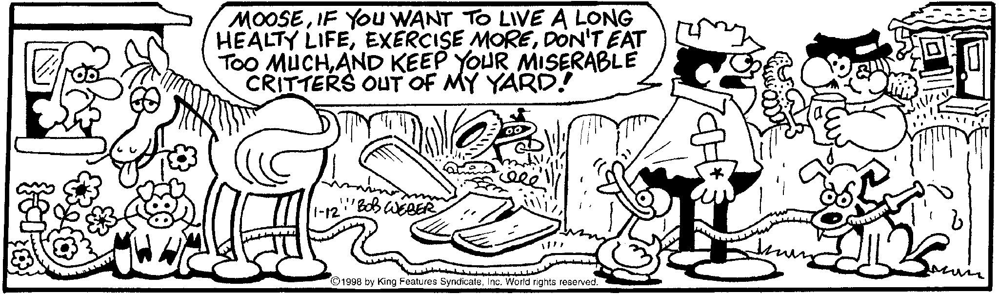 Illustration OCR: MOOSEIF YOU WANT TO LIVE A LONG HEALTY LIFEDON'T EAT TOO MUCHAND KEEP YOUR MISERABLE CRITTERS OUT OF MY YARD! 1-12' 'BOB WEBER 00 1998 by King Features SyndicateInc. World rights reserved. MOOSEIF YOU WANT TO LIVE A LONG HEALTY LIFEEXERCISE MOREDON'T EAT TOO MUCHAND KEEP YOUR MISERABLE CRITTERS OUT OF MY YARD ! 1-12 ' ' BOB WEBER 00 1998 by King Features SyndicateInc. World rights reserved .