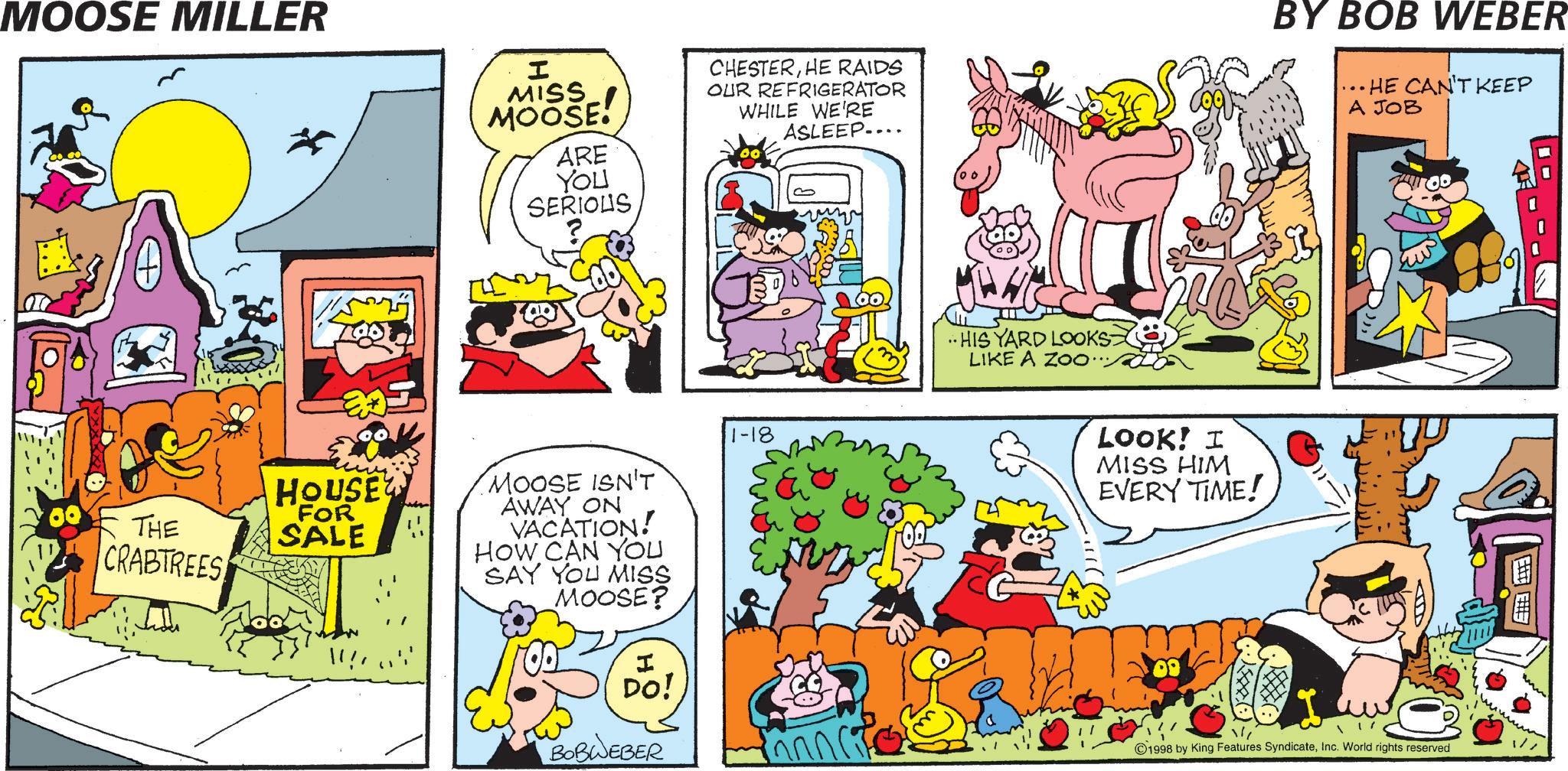 Pleased OCR: MOOSE MILLER I MISS MOOSE! ARE CHESTERHE RAIDS OUR REFRIGERATOR WHILE WE'RE ASLEEP.... BY BOB WEBER .. HE CAN'T KEEP A JOB YOU SERIOUS THE CRABTREES HOUSE FOR SALE MOOSE ISN'T AWAY ON VACATION! HOW CAN YOU SAY YOU MISS MOOSE? 1-18 OD I DO! BOBWEBER ..HIS YARD LOOKS LIKE A ZOO... LOOK! I MISS HIM EVERY TIME! 1998 by King Features SyndicateInc. World rights reserved MOOSE MILLER I MISS MOOSE ! ARE CHESTERHE RAIDS OUR REFRIGERATOR WHILE WE'RE ASLEEP .... BY BOB WEBER .. HE CAN'T KEEP A JOB YOU SERIOUS THE CRABTREES HOUSE FOR SALE MOOSE ISN'T AWAY ON VACATION ! HOW CAN YOU SAY YOU MISS MOOSE ? 1-18 OD I DO ! BOBWEBER ..HIS YARD LOOKS LIKE A ZOO ... LOOK ! I MISS HIM EVERY TIME ! 1998 by King Features SyndicateInc. World rights reserved