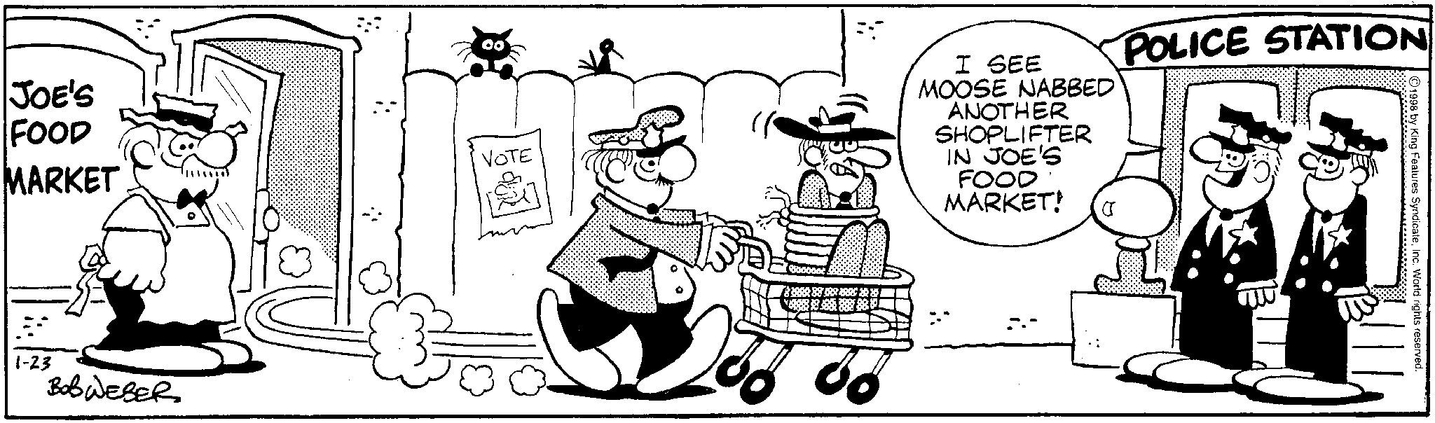 Animated cartoon OCR: JOE'S FOOD MARKET 1-23 Bob WEBER VOTE ?????? 86 I SEE MOOSE NABBED ANOTHER SHOPLIFTER IN JOE'S FOOD MARKET! POLICE STATION 1998 by King Features SyndicateInc. World rights reserved. JOE'S FOOD MARKET 1-23 Bob WEBER VOTE ? ? ? ? ? ? 86 I SEE MOOSE NABBED ANOTHER SHOPLIFTER IN JOE'S FOOD MARKET ! POLICE STATION 1998 by King Features SyndicateInc. World rights reserved .