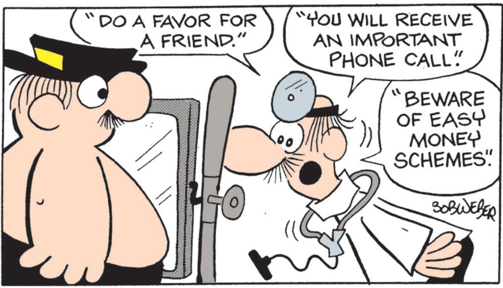 Comics OCR: C "DO A FAVOR FOR A FRIEND." "YOU WILL RECEIVE AN IMPORTANT PHONE CALL" "BEWARE OF EASY MONEY SCHEMES"! SOBWEBER C " DO A FAVOR FOR A FRIEND . " " YOU WILL RECEIVE AN IMPORTANT PHONE CALL " " BEWARE OF EASY MONEY SCHEMES " ! SOBWEBER