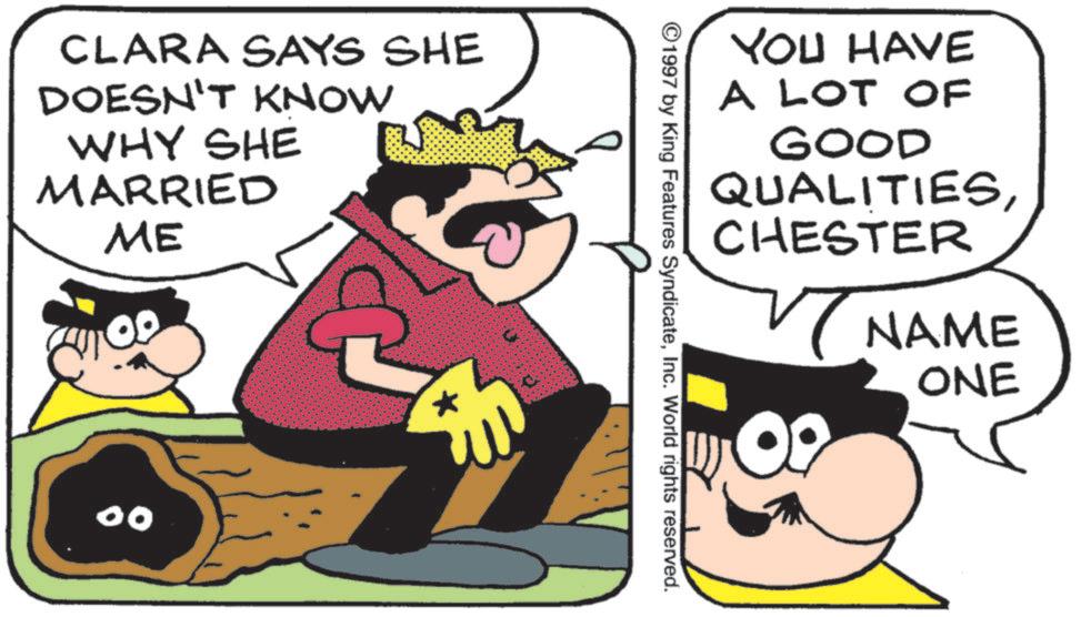 Fictional character OCR: CLARA SAYS SHE DOESN'T KNOW WHY SHE MARRIED ME 00 YOU HAVE A LOT OF GOOD QUALITIESCHESTER ©1997 by King Features SyndicateInc. World rights reserved. NAME ONE CLARA SAYS SHE DOESN'T KNOW WHY SHE MARRIED ME 00 YOU HAVE A LOT OF GOOD QUALITIESCHESTER © 1997 by King Features SyndicateInc. World rights reserved . NAME ONE