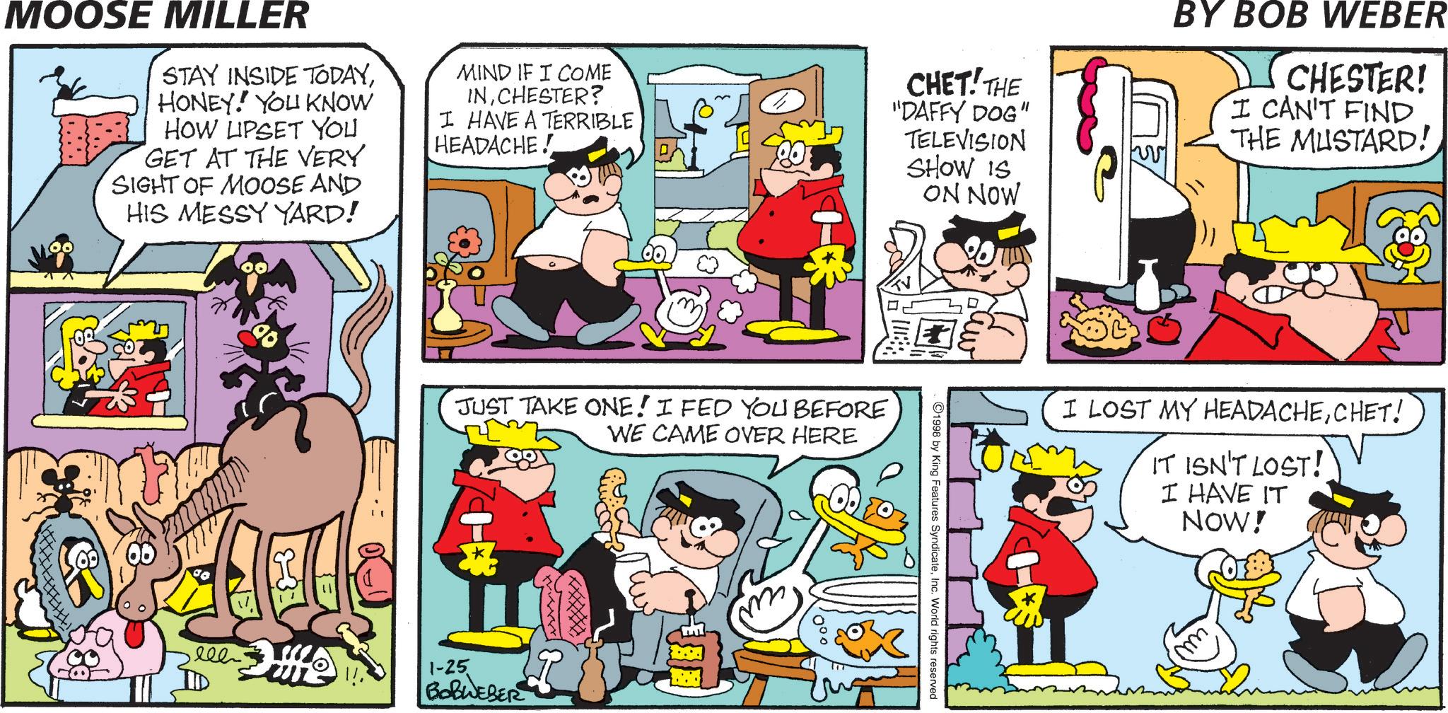 Publication OCR: MOOSE MILLER STAY INSIDE TODAYHONEY! YOU KNOW HOW UPSET YOU GET AT THE VERY SIGHT OF MOOSE AND HIS MESSY YARD! MIND IF I COME INCHESTER? I HAVE A TERRIBLE HEADACHE! CHET. THE "DAFFY DOG" TELEVISION SHOW IS ON NOW BY BOB WEBER CHESTER! I CAN'T FIND THE MUSTARD! JUST TAKE ONE! I FED YOU BEFORE WE CAME OVER HERE eee 1-25 BOBWEBER 1998 by King Features SyndicateInc. World rights reserved I LOST MY HEADACHECHET! IT ISN'T LOST! I HAVE IT NOW! MOOSE MILLER STAY INSIDE TODAYHONEY ! YOU KNOW HOW UPSET YOU GET AT THE VERY SIGHT OF MOOSE AND HIS MESSY YARD ! MIND IF I COME INCHESTER ? I HAVE A TERRIBLE HEADACHE ! CHET . THE " DAFFY DOG " TELEVISION SHOW IS ON NOW BY BOB WEBER CHESTER ! I CAN'T FIND THE MUSTARD ! JUST TAKE ONE ! I FED YOU BEFORE WE CAME OVER HERE eee 1-25 BOBWEBER 1998 by King Features SyndicateInc. World rights reserved I LOST MY HEADACHECHET ! IT ISN'T LOST ! I HAVE IT NOW !