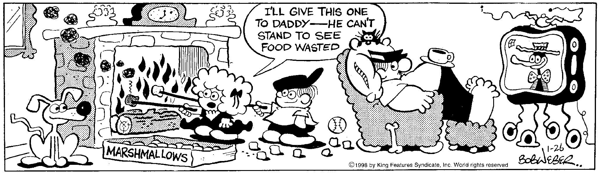 Comic book OCR: MARSHMALLOWS I'LL GIVE THIS ONE TO DADDY HE CAN'T STAND TO SEE FOOD WASTED 1-26 ©1998 by King Features SyndicateInc. World rights reserved BOBWEBER.. MARSHMALLOWS I'LL GIVE THIS ONE TO DADDY HE CAN'T STAND TO SEE FOOD WASTED 1-26 © 1998 by King Features SyndicateInc. World rights reserved BOBWEBER ..