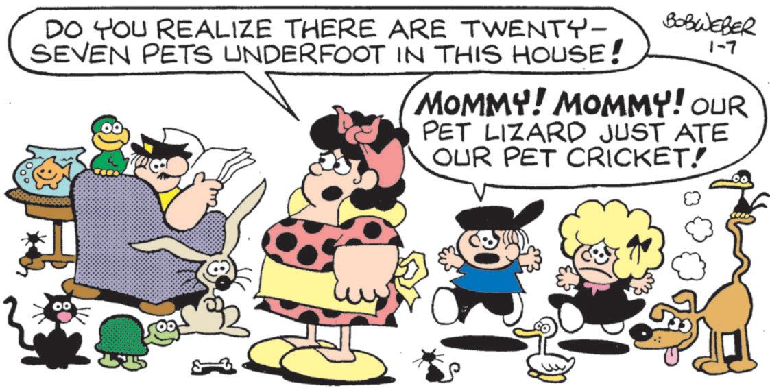 Comic book OCR: DO YOU REALIZE THERE ARE TWENTY- SEVEN PETS UNDERFOOT IN THIS HOUSE! BOBWEBER 1-7 MOMMY! MOMMY! OUR PET LIZARD JUST ATE OUR PET CRICKET! DO YOU REALIZE THERE ARE TWENTY- SEVEN PETS UNDERFOOT IN THIS HOUSE ! BOBWEBER 1-7 MOMMY ! MOMMY ! OUR PET LIZARD JUST ATE OUR PET CRICKET !
