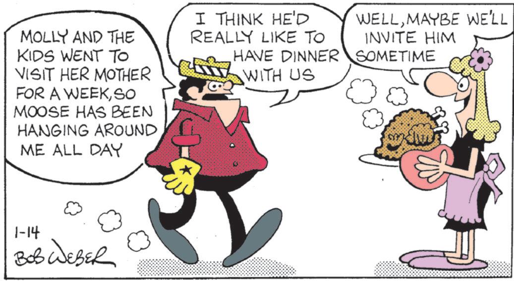 Humour OCR: MOLLY AND THE KIDS WENT TO VISIT HER MOTHER FOR A WEEKSO MOOSE HAS BEEN HANGING AROUND ME ALL DAY I THINK HE'D REALLY LIKE TO HAVE DINNER WITH US 1-14 BOB WEBER WELLMAYBE WE'LL INVITE HIM SOMETIME MOLLY AND THE KIDS WENT TO VISIT HER MOTHER FOR A WEEKSO MOOSE HAS BEEN HANGING AROUND ME ALL DAY I THINK HE'D REALLY LIKE TO HAVE DINNER WITH US 1-14 BOB WEBER WELLMAYBE WE'LL INVITE HIM SOMETIME