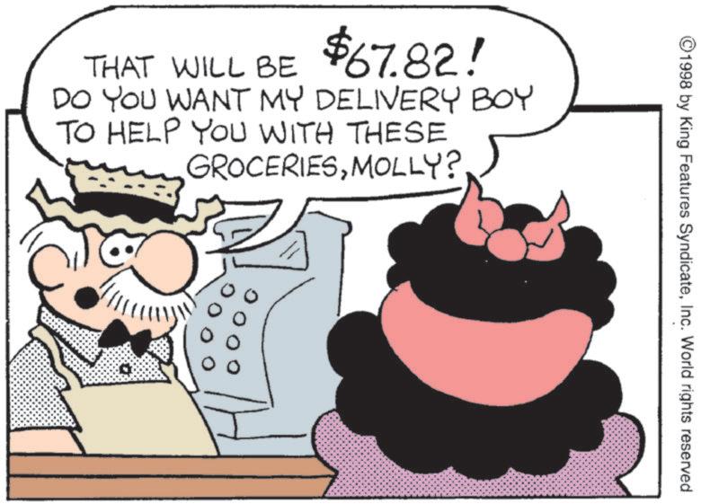 Animated cartoon OCR: THAT WILL BE $67.82! DO YOU WANT MY DELIVERY BOY TO HELP YOU WITH THESE GROCERIESMOLLY? ©1998 by King Features SyndicateInc. World rights reserved. THAT WILL BE $ 67.82 ! DO YOU WANT MY DELIVERY BOY TO HELP YOU WITH THESE GROCERIESMOLLY ? © 1998 by King Features SyndicateInc. World rights reserved .