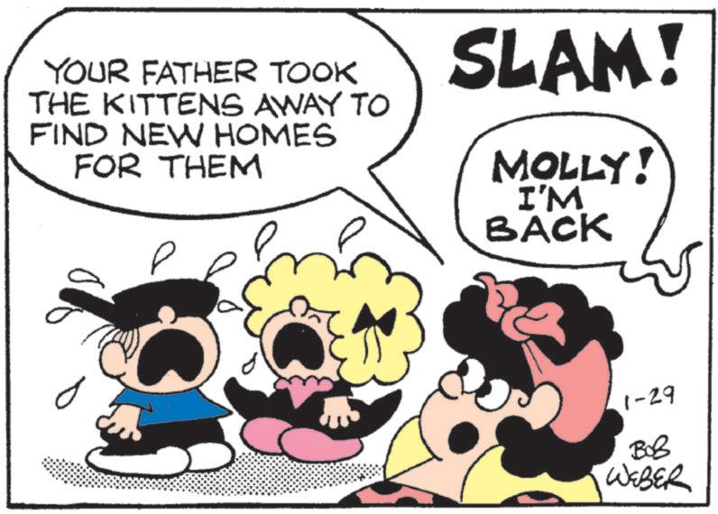 Pleased OCR: YOUR FATHER TOOK THE KITTENS AWAY TO FIND NEW HOMES FOR THEM ? ? SLAM! MOLLY! I'M BACK 1-29 ??? WEBER YOUR FATHER TOOK THE KITTENS AWAY TO FIND NEW HOMES FOR THEM ? ? SLAM ! MOLLY ! I'M BACK 1-29 ??? WEBER