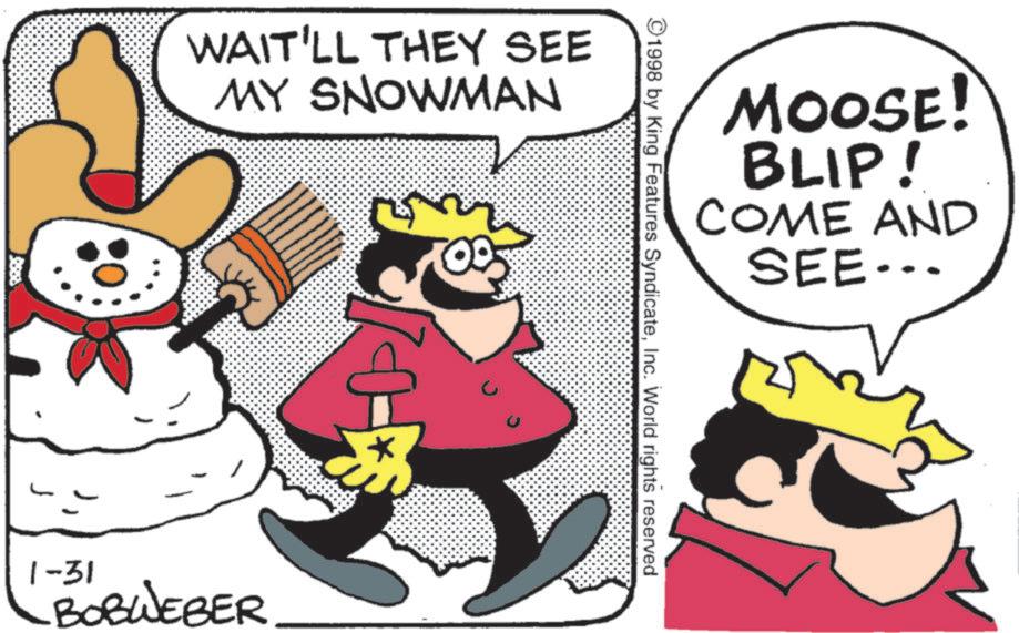 Happiness OCR: WAIT'LL THEY SEE MY SNOWMAN MOOSE! BLIP! COME AND SEE……… 1998 by King Features SyndicateInc. World rights reserved 10 1-31 BOBWEBER WAIT'LL THEY SEE MY SNOWMAN MOOSE ! BLIP ! COME AND SEE ……… 1998 by King Features SyndicateInc. World rights reserved 10 1-31 BOBWEBER