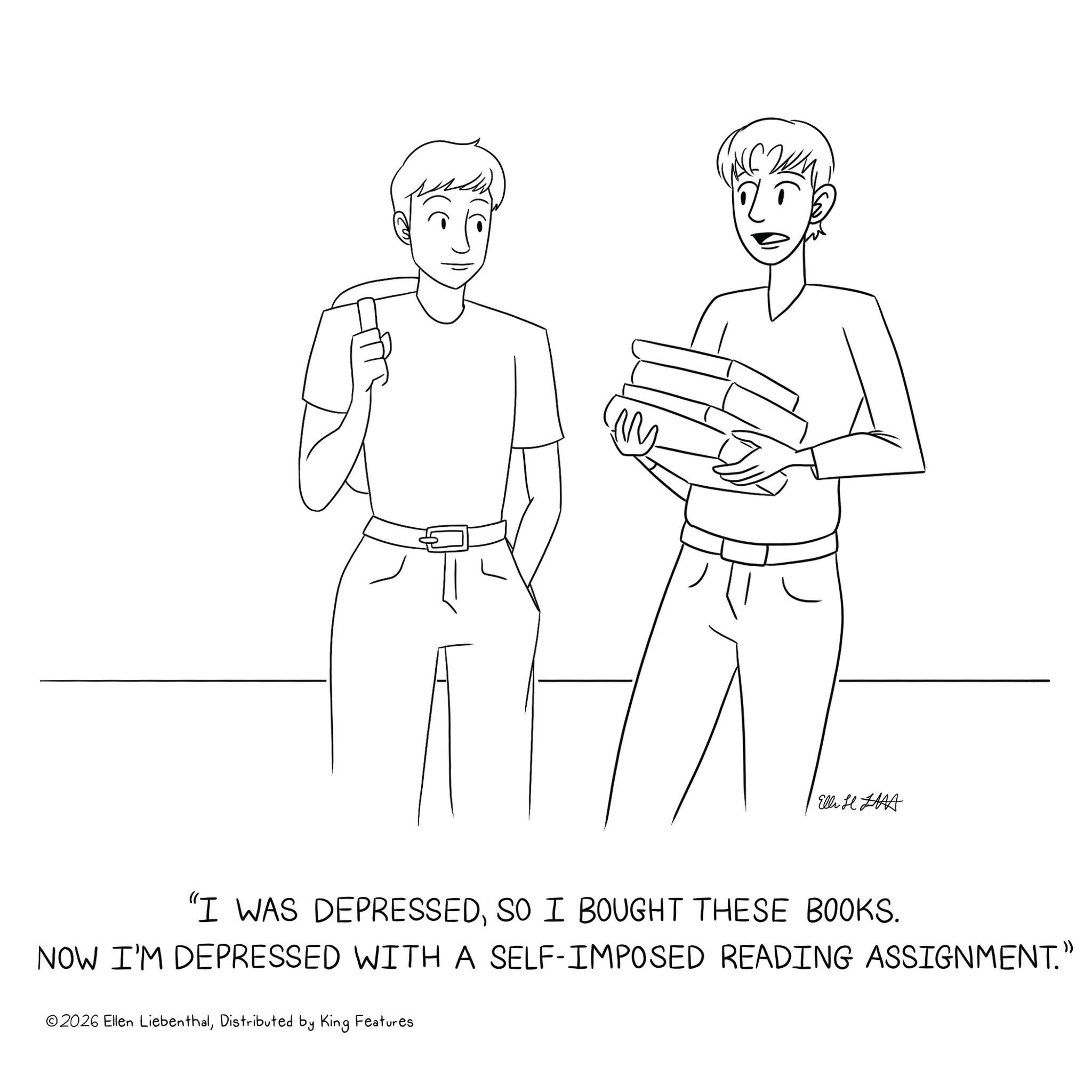 Text OCR: ElliH HAA "I WAS DEPRESSEDSO I BOUGHT THESE BOOKS. NOW I'M DEPRESSED WITH A SELF-IMPOSED READING ASSIGNMENT." ©2026 Ellen LiebenthalDistributed by King Features ElliH HAA " I WAS DEPRESSEDSO I BOUGHT THESE BOOKS . NOW I'M DEPRESSED WITH A SELF - IMPOSED READING ASSIGNMENT . " © 2026 Ellen LiebenthalDistributed by King Features