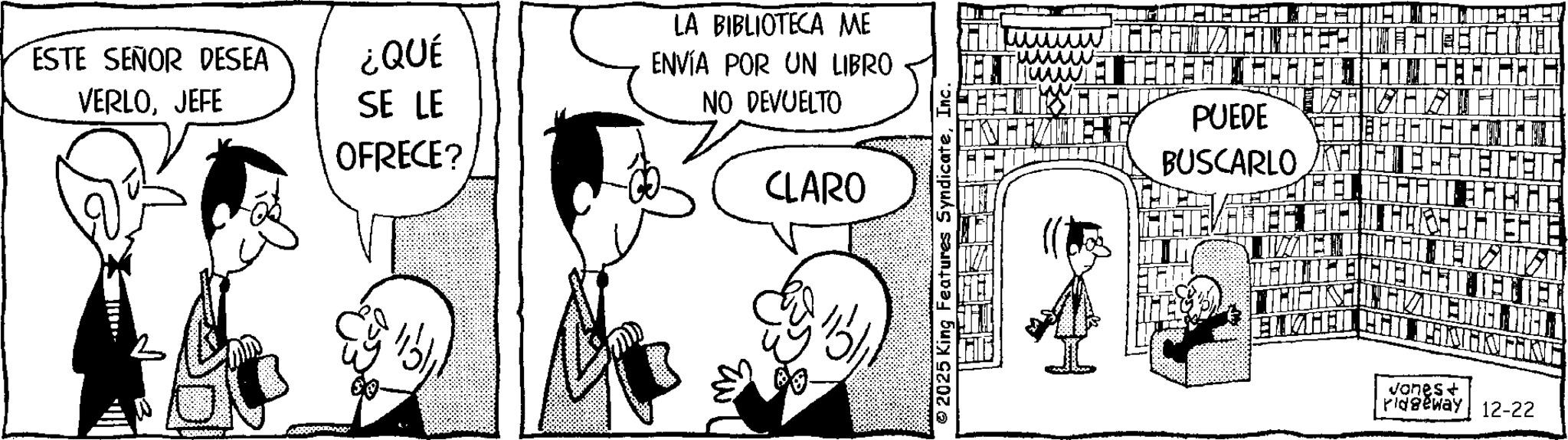 Animated cartoon OCR: ESTE SEÑOR DESEA VERLOJEFE ¿QUÉ SE LE OFRECE? LA BIBLIOTECA ME ENVÍA POR UN LIBRO NO DEVUELTO CLARO 2025 King Features SyndicateInc. KREMA WAT MEGEGYEZU GEHHHH HFIZIE PUEDE HE HEHEHICL BUSCARLO CHE ENTHHH TH Jones + ridgeway 12-22 ESTE SEÑOR DESEA VERLOJEFE ¿ QUÉ SE LE OFRECE ? LA BIBLIOTECA ME ENVÍA POR UN LIBRO NO DEVUELTO CLARO 2025 King Features SyndicateInc. KREMA WAT MEGEGYEZU GEHHHH HFIZIE PUEDE HE HEHEHICL BUSCARLO CHE ENTHHH TH Jones + ridgeway 12-22