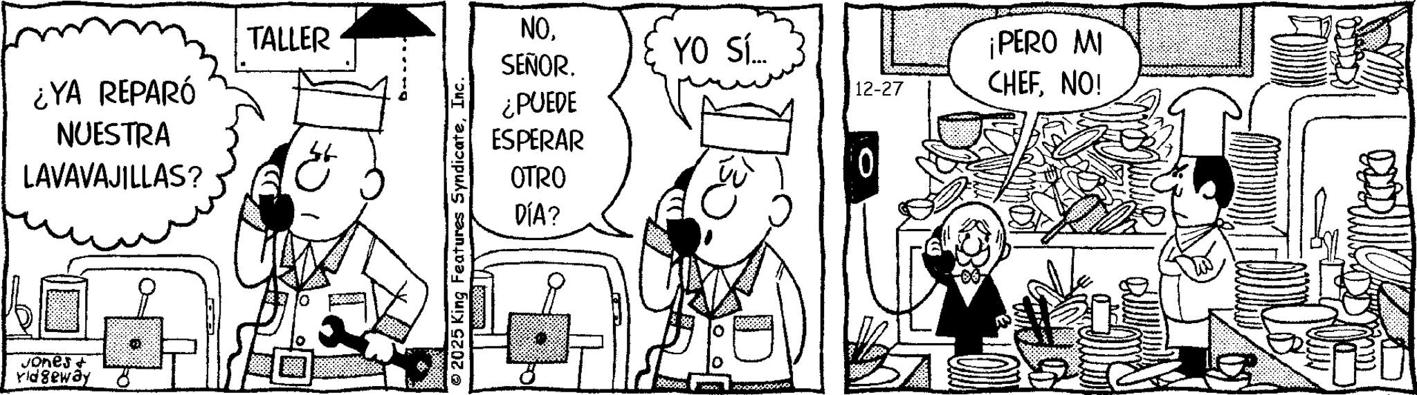 Pleased OCR: ¿YA REPARÓ NUESTRA LAVAVAJILLAS? TALLER Jones + Yidgeway NOYO SÍ... SEÑOR. 12-27 ¡PERO MI CHEFNO! ¿PUEDE ESPERAR OTRO DÍA? 2025 King Features SyndicateInc. ¿ YA REPARÓ NUESTRA LAVAVAJILLAS ? TALLER Jones + Yidgeway NOYO SÍ ... SEÑOR . 12-27 ¡ PERO MI CHEFNO ! ¿ PUEDE ESPERAR OTRO DÍA ? 2025 King Features Syndicate