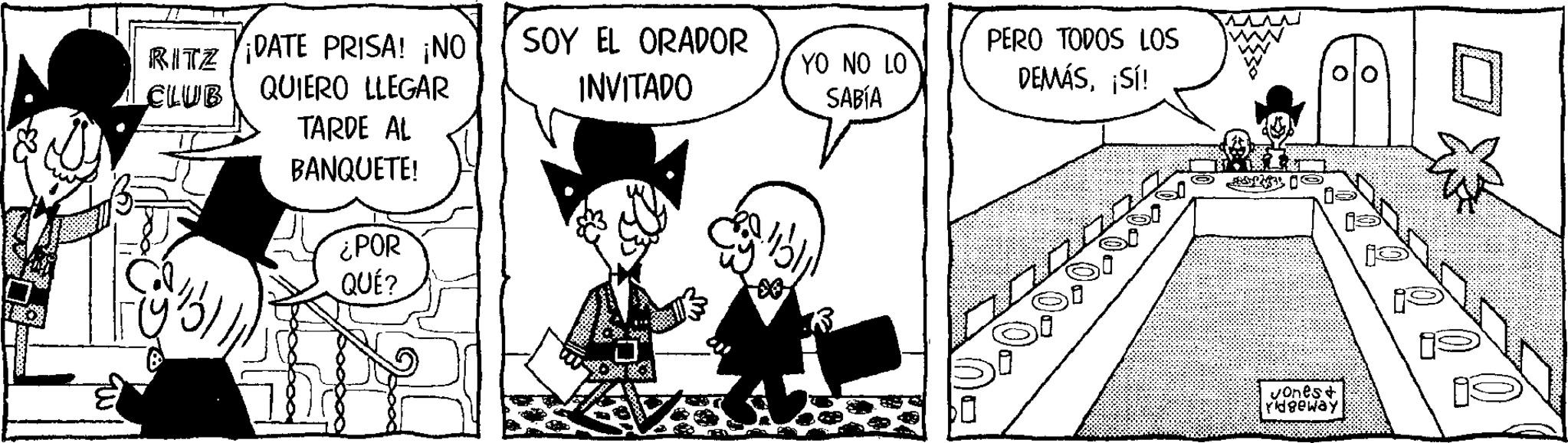 Publication OCR: RITZ DATE PRISA! ¡NO CLUB QUIERO LLEGAR TARDE AL BANQUETE! ¿POR QUÉ? SOY EL ORADOR INVITADO YO NO LO SABÍA PERO TODOS LOS DEMÁS¡SÍ! Jones+ Yidgeway RITZ DATE PRISA ! ¡ NO CLUB QUIERO LLEGAR TARDE AL BANQUETE ! ¿ POR QUÉ ? SOY EL ORADOR INVITADO YO NO LO SABÍA PERO TODOS LOS DEMÁS¡ SÍ ! Jones + Yidgeway
