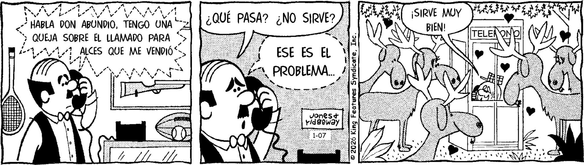 Publication OCR: HABLA DON ABUNDIOTENGO UNA QUEJA SOBRE EL LLAMADO PARA ALCES QUE ME VENDIÓ ¿QUÉ PASA? ¿NO SIRVE? ESE ES EL PROBLEMA... ¡SIRVE MUY BIEN! Jones+ Vidgeway 1-07 TELERON HABLA DON ABUNDIOTENGO UNA QUEJA SOBRE EL LLAMADO PARA ALCES QUE ME VENDIÓ ¿ QUÉ PASA ? ¿ NO SIRVE ? ESE ES EL PROBLEMA ... ¡ SIRVE MUY BIEN ! Jones + Vidgeway 1-07 TELERON