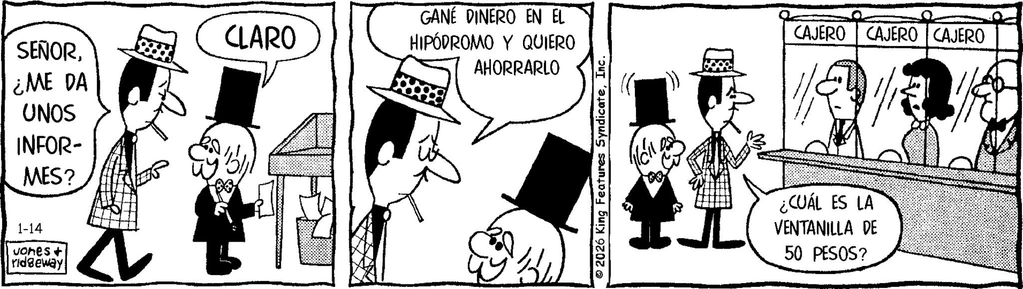 Photo caption OCR: CLARO SEÑOR¿ME DA UNOS INFOR- MES? 1-14 Jones + ridgeway GANE DINERO EN EL HIPÓDROMO Y QUIERO AHORRARLO 2026 King Features SyndicateInc. CAJERO CAJERO CAJERO ¿CUÁL ES LA VENTANILLA DE 50 PESOS? CLARO SEÑOR¿ ME DA UNOS INFOR- MES ? 1-14 Jones + ridgeway GANE DINERO EN EL HIPÓDROMO Y QUIERO AHORRARLO 2026 King Features SyndicateInc. CAJERO CAJERO CAJERO ¿ CUÁL ES LA VENTANILLA DE 50 PESOS ?