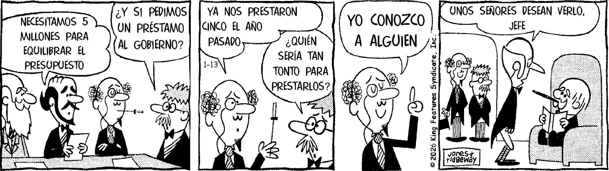 Fiction OCR: NECESITAMOS 5 MILLONES PARA EQUILIBRAR EL PRESUPUESTO ¿Y SI PEDIMOS UN PRÉSTAMO AL GOBIERNO? YA NOS PRESTARON CINCO EL AÑO PASADO 1-13 w YO CONOZCO ¿QUIÉN A ALGUIEN SERÍA TAN TONTO PARA PRESTARLOS? 2026 King Features SyndicateInc. UNOS SEÑORES DESEAN VERLOJEFE Jones+ ridgeway NECESITAMOS 5 MILLONES PARA EQUILIBRAR EL PRESUPUESTO ¿ Y SI PEDIMOS UN PRÉSTAMO AL GOBIERNO ? YA NOS PRESTARON CINCO EL AÑO PASADO 1-13 w YO CONOZCO ¿ QUIÉN A ALGUIEN SERÍA TAN TONTO PARA PRESTARLOS ? 2026 King Features SyndicateInc. UNOS SEÑORES DESEAN VERLOJEFE Jones + ridgeway
