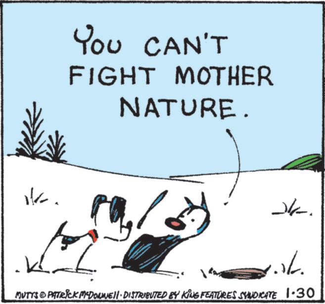 Fiction OCR: YOU CAN'T FIGHT MOTHER NATURE. HE. 10/29 alk. K ./. MUTTS © PATRICK MEDONNELL DISTRIBUTED BY KING FEATURES SYNDICATE 1.30 YOU CAN'T FIGHT MOTHER NATURE . HE . 10/29 alk . K ./ . MUTTS © PATRICK MEDONNELL DISTRIBUTED BY KING FEATURES SYNDICATE 1.30