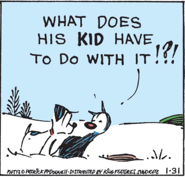 Canidae OCR: WHAT DOES HIS KID HAVE TO DO WITH IT!?! JL. MUTTS & PATRICK MYDONNELL DISTRIBUTED BY KING FEATURES SYNDICATE 1.31 WHAT DOES HIS KID HAVE TO DO WITH IT ! ? ! JL . MUTTS & PATRICK MYDONNELL DISTRIBUTED BY KING FEATURES SYNDICATE 1.31