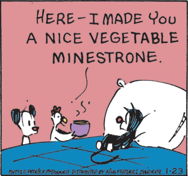 Fictional character OCR: HERE I MADE YOU A NICE VEGETABLE MINESTRONE. MUTTS © PATRICK MYDONE!!· DISTRIBUTED BY KING FEATURES SYNDICATE 1.23 HERE I MADE YOU A NICE VEGETABLE MINESTRONE . MUTTS © PATRICK MYDONE !! · DISTRIBUTED BY KING FEATURES SYNDICATE 1.23