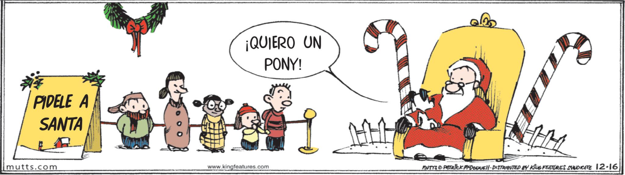 Clip art OCR: PIDELE A SANTA mutts.com ¡QUIERO UN PONY! www.kingfeatures.com MUTTS PATRICK MYDONE!! DISTRIBUTED BY KING FEATURES SHUDICATE 12-16 PIDELE A SANTA mutts.com ¡ QUIERO UN PONY ! www.kingfeatures.com MUTTS PATRICK MYDONE !! DISTRIBUTED BY KING FEATURES SHUDICATE 12-16