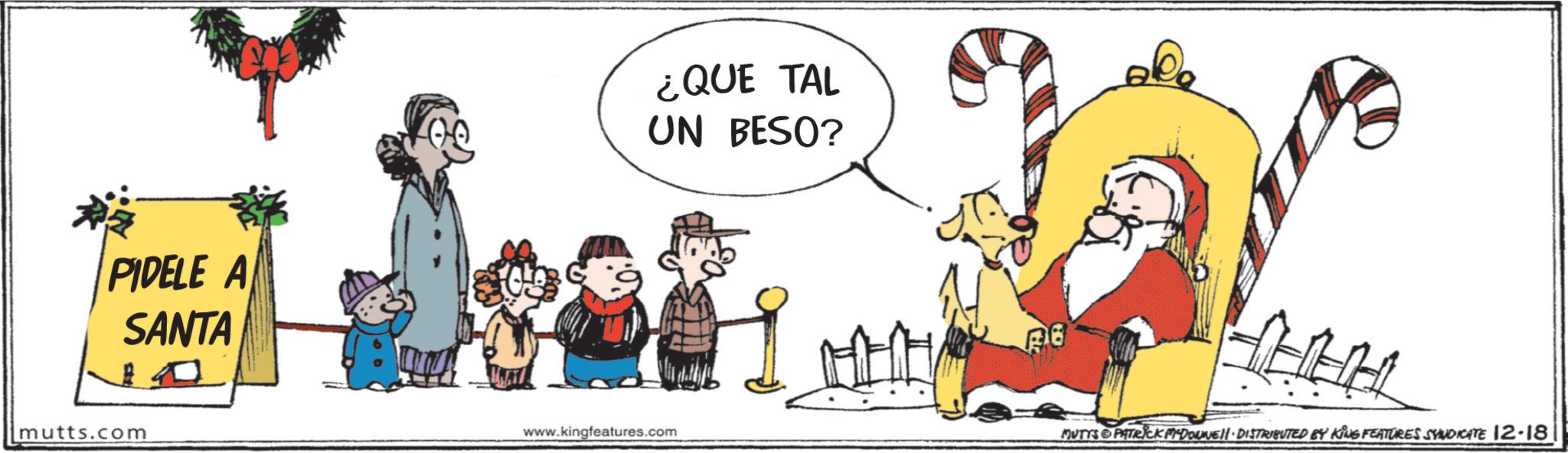 Comics OCR: PIDELE A SANTA mutts.com ¿QUE TAL UN BESO? www.kingfeatures.com BO MUTTS PATRICK MEDOUNE DISTRIBUTED BY KING FEATURES SYNDICATE 12-18 PIDELE A SANTA mutts.com ¿ QUE TAL UN BESO ? www.kingfeatures.com BO MUTTS PATRICK MEDOUNE DISTRIBUTED BY KING FEATURES SYNDICATE 12-18