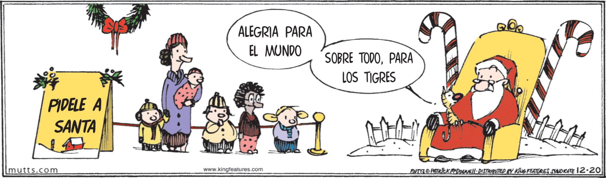 Pleased OCR: PIDELE A SANTA mutts.com ALEGRIA PARA EL MUNDO SOBRE TODOPARA LOS TIGRES www.kingfeatures.com A MUTTS PATRICK MCDONNELL DISTRIBUTED BY KING FEATURES SYNDICATE 12.20 PIDELE A SANTA mutts.com ALEGRIA PARA EL MUNDO SOBRE TODOPARA LOS TIGRES www.kingfeatures.com A MUTTS PATRICK MCDONNELL DISTRIBUTED BY KING FEATURES SYNDICATE 12.20