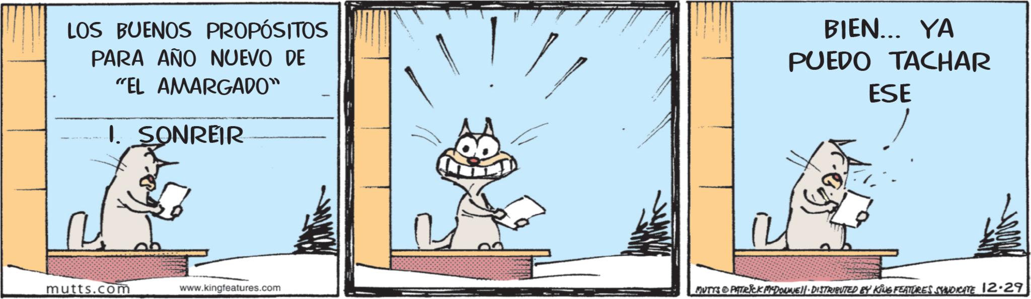 Animated cartoon OCR: LOS BUENOS PROPÓSITOS PARA AÑO NUEVO DE "EL AMARGADO" 1. SONREIR BIEN... YA PUEDO TACHAR ESE mutts.com www.kingfeatures.com MUTTS PATRICK MCDONNEL DISTRIBUTED BY KING FEATURES SYNDICATE 12.29 LOS BUENOS PROPÓSITOS PARA AÑO NUEVO DE " EL AMARGADO " 1. SONREIR BIEN ... YA PUEDO TACHAR ESE mutts.com www.kingfeatures.com MUTTS PATRICK MCDONNEL DISTRIBUTED BY KING FEATURES SYNDICATE 12.29