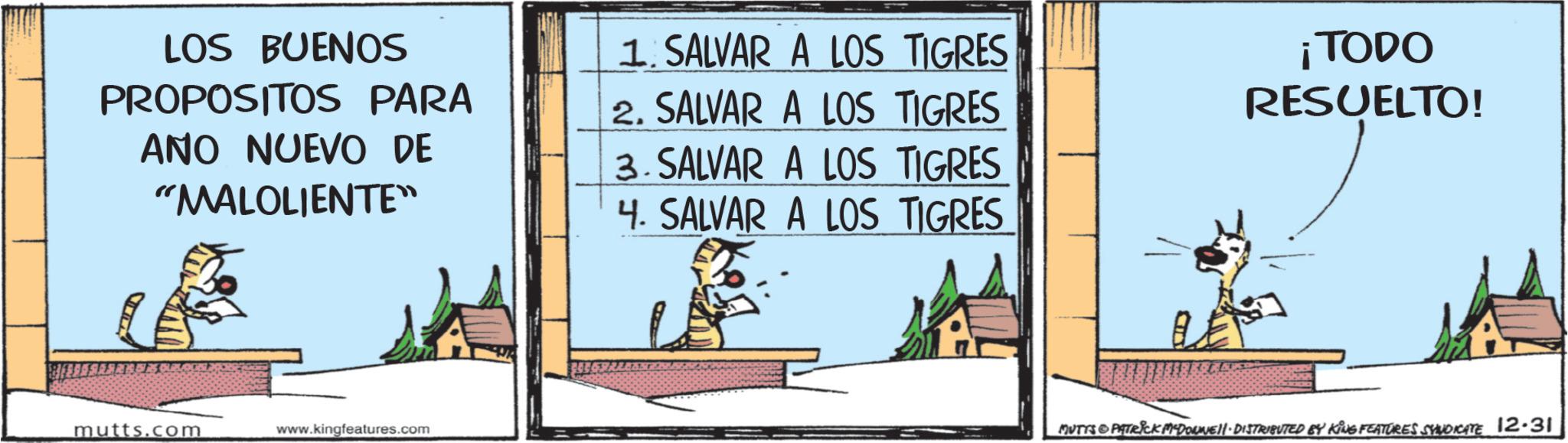 Comic book OCR: LOS BUENOS PROPOSITOS PARA ANO NUEVO DE "MALOLIENTE" 1. SALVAR A LOS TIGRES 2. SALVAR A LOS TIGRES 3. SALVAR A LOS TIGRES 4. SALVAR A LOS TIGRES ¡TODO RESUELTO! mutts.com www.kingfeatures.com MUTTS&PATRICK MADONNE. DISTRIBUTED BY KING FEATURES SYNDICATE 12.31 LOS BUENOS PROPOSITOS PARA ANO NUEVO DE " MALOLIENTE " 1. SALVAR A LOS TIGRES 2. SALVAR A LOS TIGRES 3. SALVAR A LOS TIGRES 4. SALVAR A LOS TIGRES ¡ TODO RESUELTO ! mutts.com www.kingfeatures.com MUTTS & PATRICK MADONNE . DISTRIBUTED BY KING FEATURES SYNDICATE 12.31