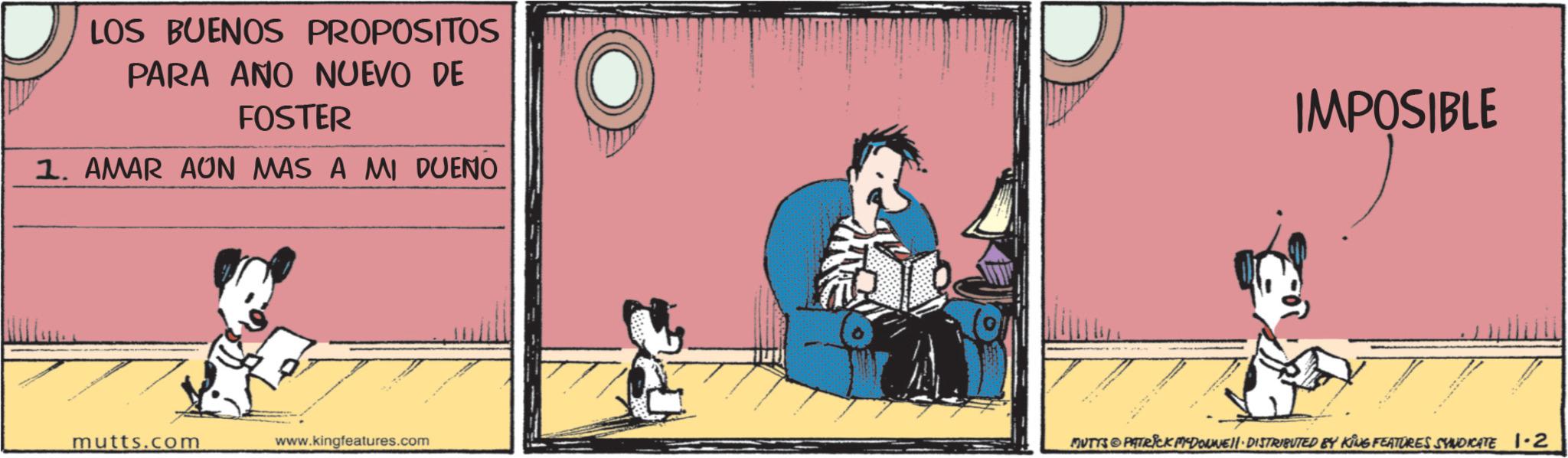 Fictional character OCR: LOS BUENOS PROPOSITOS PARA ANO NUEVO DE FOSTER 1. AMAR AUN MAS A MI DUENO IMPOSIBLE mutts.com www.kingfeatures.com MUTYS PATRICK MEDOUWE DISTRIBUTED BY KING FEATURES SYNDICATE 1-2 LOS BUENOS PROPOSITOS PARA ANO NUEVO DE FOSTER 1. AMAR AUN MAS A MI DUENO IMPOSIBLE mutts.com www.kingfeatures.com MUTYS PATRICK MEDOUWE DISTRIBUTED BY KING FEATURES SYNDICATE 1-2