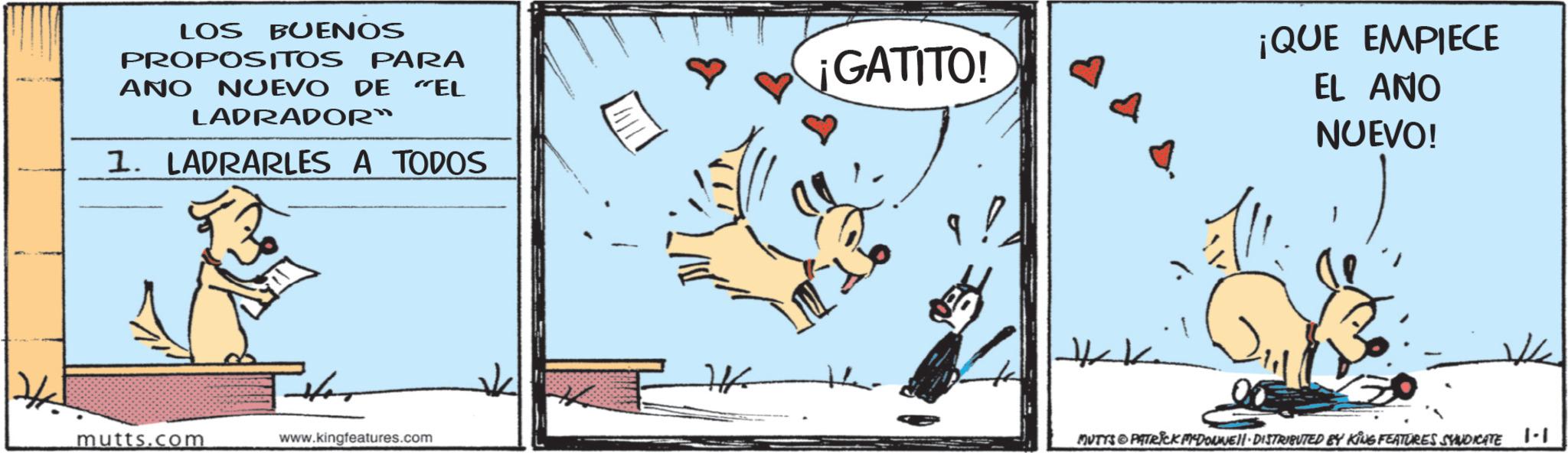 Paw OCR: LOS BUENOS PROPOSITOS PARA ANO NUEVO DE "EL LADRADOR" 1. LADRARLES A TODOS mutts.com www.kingfeatures.com ¡GATITO! ¡QUE EMPIECE EL ANO NUEVO! MUTTS & PATRICK MYDONNUE DISTRIBUTED BY KING FEATURES SYNDICATE |-| LOS BUENOS PROPOSITOS PARA ANO NUEVO DE " EL LADRADOR " 1. LADRARLES A TODOS mutts.com www.kingfeatures.com ¡ GATITO ! ¡ QUE EMPIECE EL ANO NUEVO ! MUTTS & PATRICK MYDONNUE DISTRIBUTED BY KING FEATURES SYNDICATE | - |