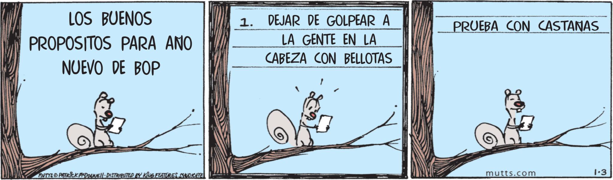 Rodent OCR: LOS BUENOS PROPOSITOS PARA ANO NUEVO DE BOP MUTYS PATRICK MYDONE!|· DISTRIBUTED BY KING FEATURES SYNDICATE 1. DEJAR DE GOLPEAR A PRUEBA CON CASTANAS LA GENTE EN LA CABEZA CON BELLOTAS mutts.com 1.3 LOS BUENOS PROPOSITOS PARA ANO NUEVO DE BOP MUTYS PATRICK MYDONE ! | · DISTRIBUTED BY KING FEATURES SYNDICATE 1. DEJAR DE GOLPEAR A PRUEBA CON CASTANAS LA GENTE EN LA CABEZA CON BELLOTAS mutts.com 1.3