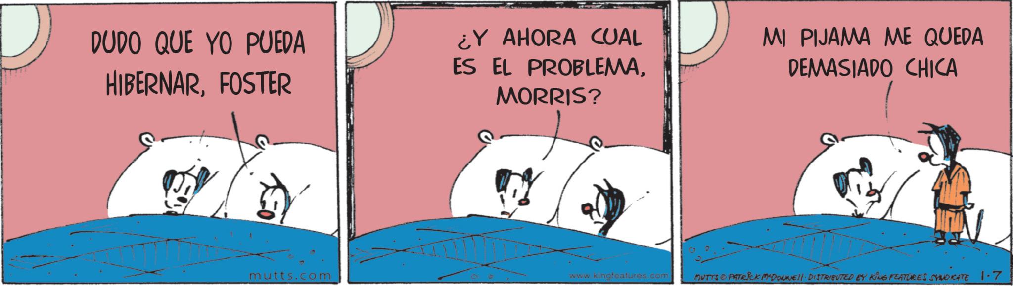 Fictional character OCR: D DUDO QUE YO PUEDA HIBERNARFOSTER mutts.com ¿Y AHORA CUAL ES EL PROBLEMAMORRIS? MI PIJAMA ME QUEDA DEMASIADO CHICA www.kingfeatures.com MUTTS & PATRICK MADONNE. DISTRIBUTED BY KING FEATURES SYNDICATE 1.7 D DUDO QUE YO PUEDA HIBERNARFOSTER mutts.com ¿ Y AHORA CUAL ES EL PROBLEMAMORRIS ? MI PIJAMA ME QUEDA DEMASIADO CHICA www.kingfeatures.com MUTTS & PATRICK MADONNE . DISTRIBUTED BY KING FEATURES SYNDICATE 1.7