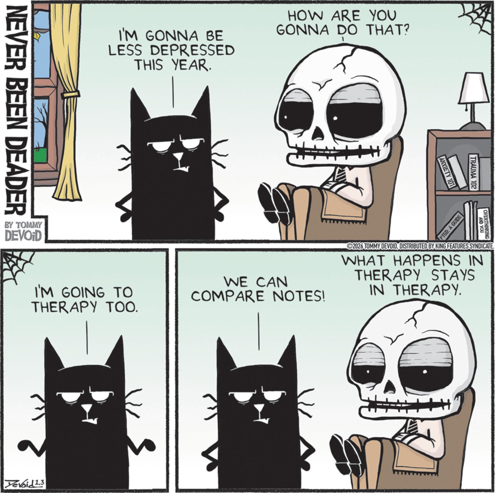 Whiskers OCR: NEVER BEEN DEADER I'M GONNA BE LESS DEPRESSED THIS YEAR. HOW ARE YOU GONNA DO THAT? ANXIETY 101 OVERTHINKING AND YOU TRAUMA 102 PTSD: A GUIDE I'M GOING TO THERAPY TOO. WE CAN COMPARE NOTES! 2026 TOMMY DEVOIDDISTRIBUTED BY KING FEATURES SYNDICATE. WHAT HAPPENS IN THERAPY STAYS IN THERAPY. BY TOMMY DEVOID Yevoid 1.3 5m NEVER BEEN DEADER I'M GONNA BE LESS DEPRESSED THIS YEAR . HOW ARE YOU GONNA DO THAT ? ANXIETY 101 OVERTHINKING AND YOU TRAUMA 102 PTSD : A GUIDE I'M GOING TO THERAPY TOO . WE CAN COMPARE NOTES ! 2026 TOMMY DEVOIDDISTRIBUTED BY KING FEATURES SYNDICATE . WHAT HAPPENS IN THERAPY STAYS IN THERAPY . BY TOMMY DEVOID Yevoid 1.3 5m