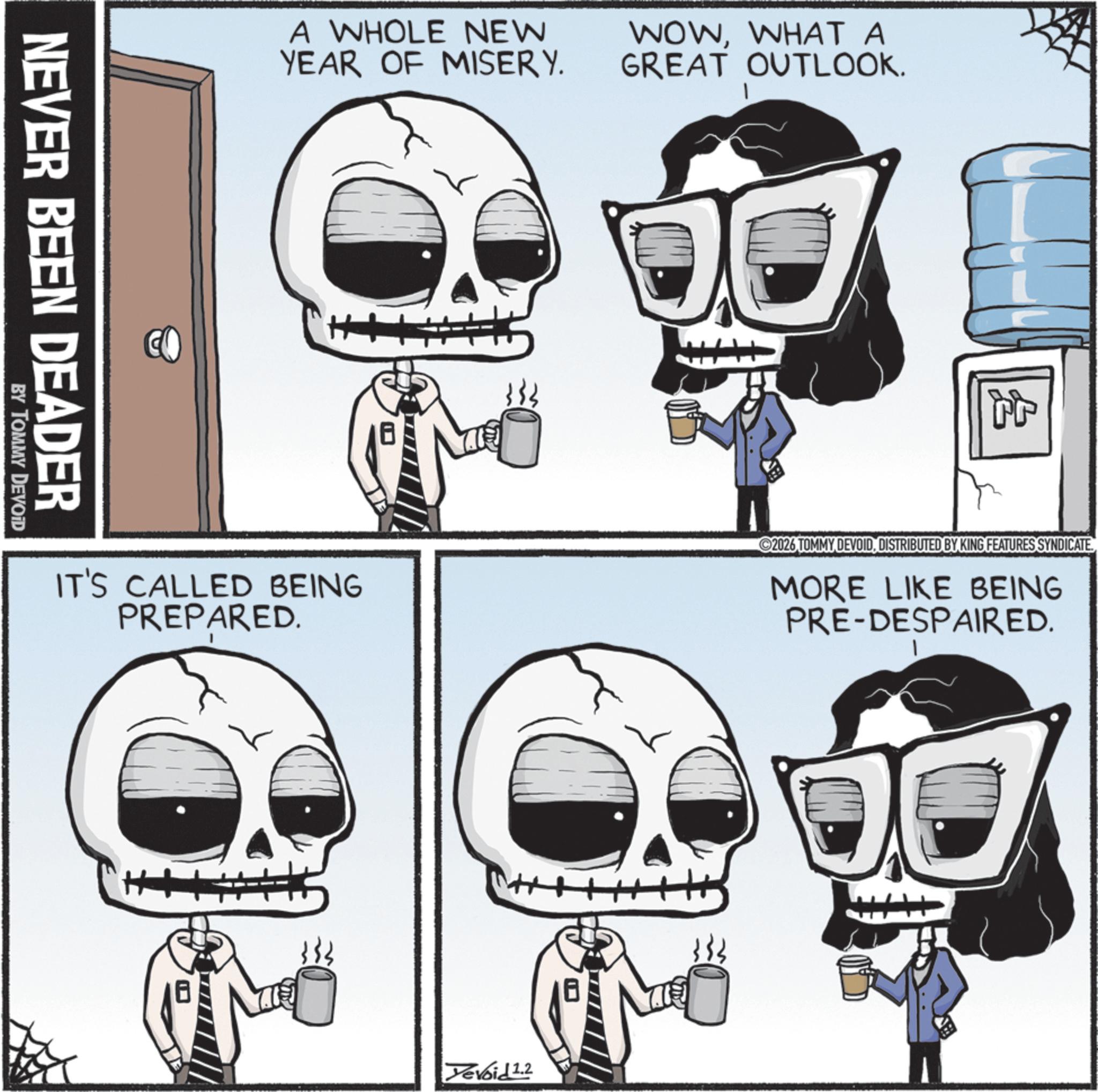 Animated cartoon OCR: NEVER BEEN DEADER BY TOMMY DEVOID A WHOLE NEW YEAR OF MISERY. WOWWHAT A GREAT OUTLOOK. 44 IT'S CALLED BEING PREPARED. 2026 TOMMY DEVOIDDISTRIBUTED BY KING FEATURES SYNDICATE MORE LIKE BEING PRE-DESPAIRED. H Tevoid 1.2 NEVER BEEN DEADER BY TOMMY DEVOID A WHOLE NEW YEAR OF MISERY . WOWWHAT A GREAT OUTLOOK . 44 IT'S CALLED BEING PREPARED . 2026 TOMMY DEVOIDDISTRIBUTED BY KING FEATURES SYNDICATE MORE LIKE BEING PRE - DESPAIRED . H Tevoid 1.2