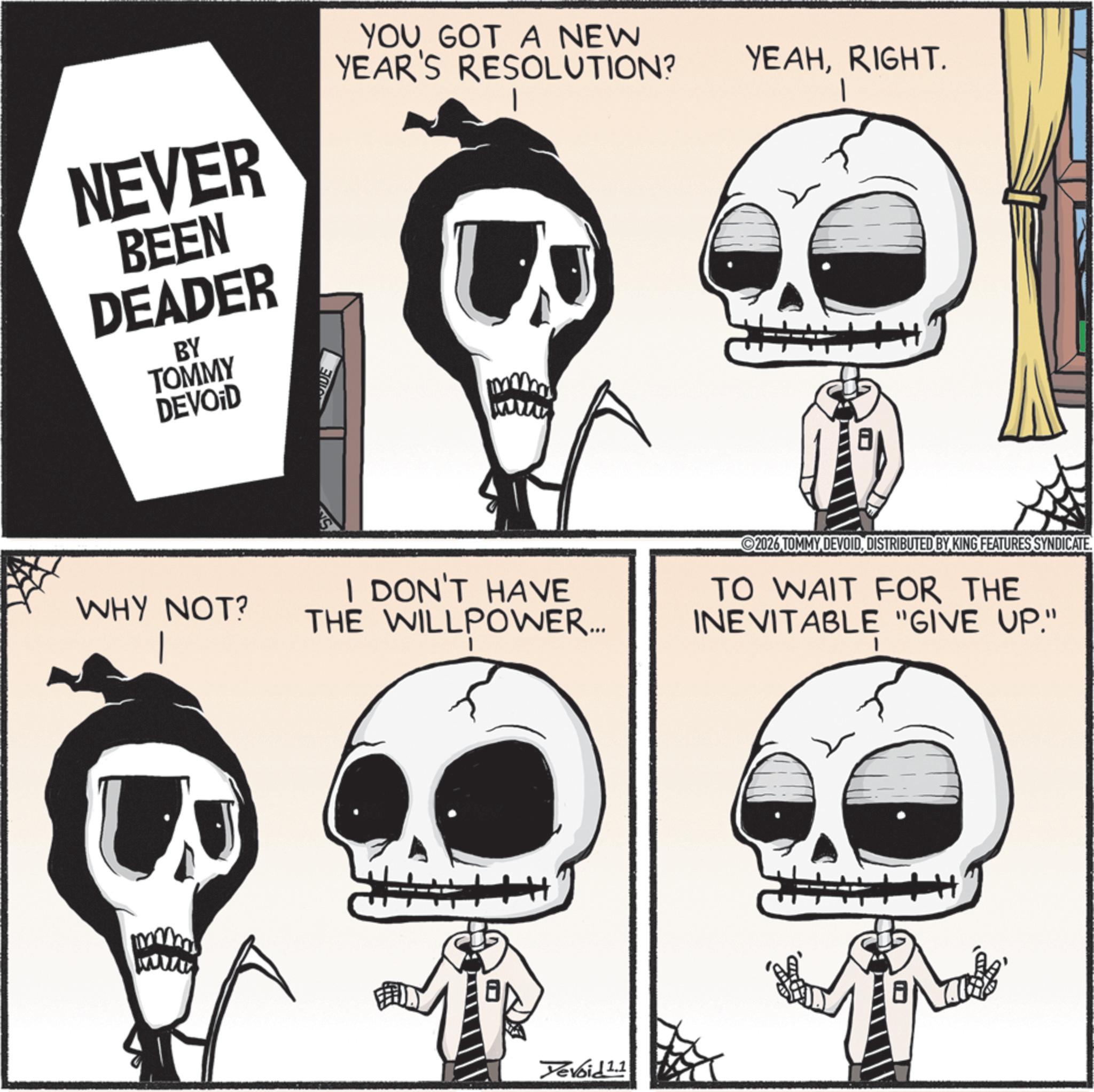 Graphics OCR: NEVER BEEN DEADER BY TOMMY DEVOID YOU GOT A NEW YEAHRIGHT. YEAR'S RESOLUTION? WHY NOT? I DON'T HAVE THE WILLPOWER.... Yevoid 1.1 2026 TOMMY DEVOIDDISTRIBUTED BY KING FEATURES SYNDICATE TO WAIT FOR THE INEVITABLE "GIVE UP." NEVER BEEN DEADER BY TOMMY DEVOID YOU GOT A NEW YEAHRIGHT . YEAR'S RESOLUTION ? WHY NOT ? I DON'T HAVE THE WILLPOWER .... Yevoid 1.1 2026 TOMMY DEVOIDDISTRIBUTED BY KING FEATURES SYNDICATE TO WAIT FOR THE INEVITABLE " GIVE UP . "