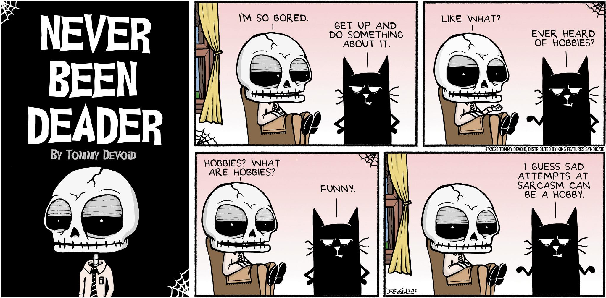 Animated cartoon OCR: NEVER BEEN DEADER BY TOMMY DEVOID I'M SO BORED. HOBBIES? WHAT ARE HOBBIES? GET UP AND DO SOMETHING ABOUT IT. FUNNY. Yevoid 1.11 LIKE WHAT? EVER HEARD OF HOBBIES? ?7 2026 TOMMY DEVOIDDISTRIBUTED BY KING FEATURES SYNDICATE. I GUESS SAD ATTEMPTS AT SARCASM CAN BE A HOBBY. NEVER BEEN DEADER BY TOMMY DEVOID I'M SO BORED . HOBBIES ? WHAT ARE HOBBIES ? GET UP AND DO SOMETHING ABOUT IT . FUNNY . Yevoid 1.11 LIKE WHAT ? EVER HEARD OF HOBBIES ? ?7 2026 TOMMY DEVOIDDISTRIBUTED BY KING FEATURES SYNDICATE . I GUESS SAD ATTEMPTS AT SARCASM CAN BE A HOBBY .
