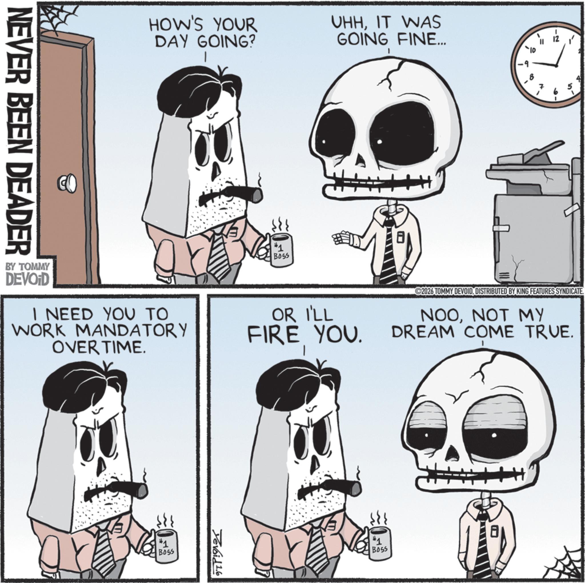 Skull OCR: HOW'S YOUR DAY GOING? UHHIT WAS GOING FINE... #1 BOSS 100 10' BY TOMMY DEVOID I NEED YOU TO WORK MANDATORY OVER TIME. OR I'LL FIRE YOU. 2026 TOMMY DEVOIDDISTRIBUTED BY KING FEATURES SYNDICATE. NOONOT MY DREAM COME TRUE. NEVER BEEN DEADER #1 BOSS Yevoid 1.6 #1 BOSS HOW'S YOUR DAY GOING ? UHHIT WAS GOING FINE ... # 1 BOSS 100 10 ' BY TOMMY DEVOID I NEED YOU TO WORK MANDATORY OVER TIME . OR I'LL FIRE YOU . 2026 TOMMY DEVOIDDISTRIBUTED BY KING FEATURES SYNDICATE . NOONOT MY DREAM COME TRUE . NEVER BEEN DEADER # 1 BOSS Yevoid 1.6 # 1 BOSS